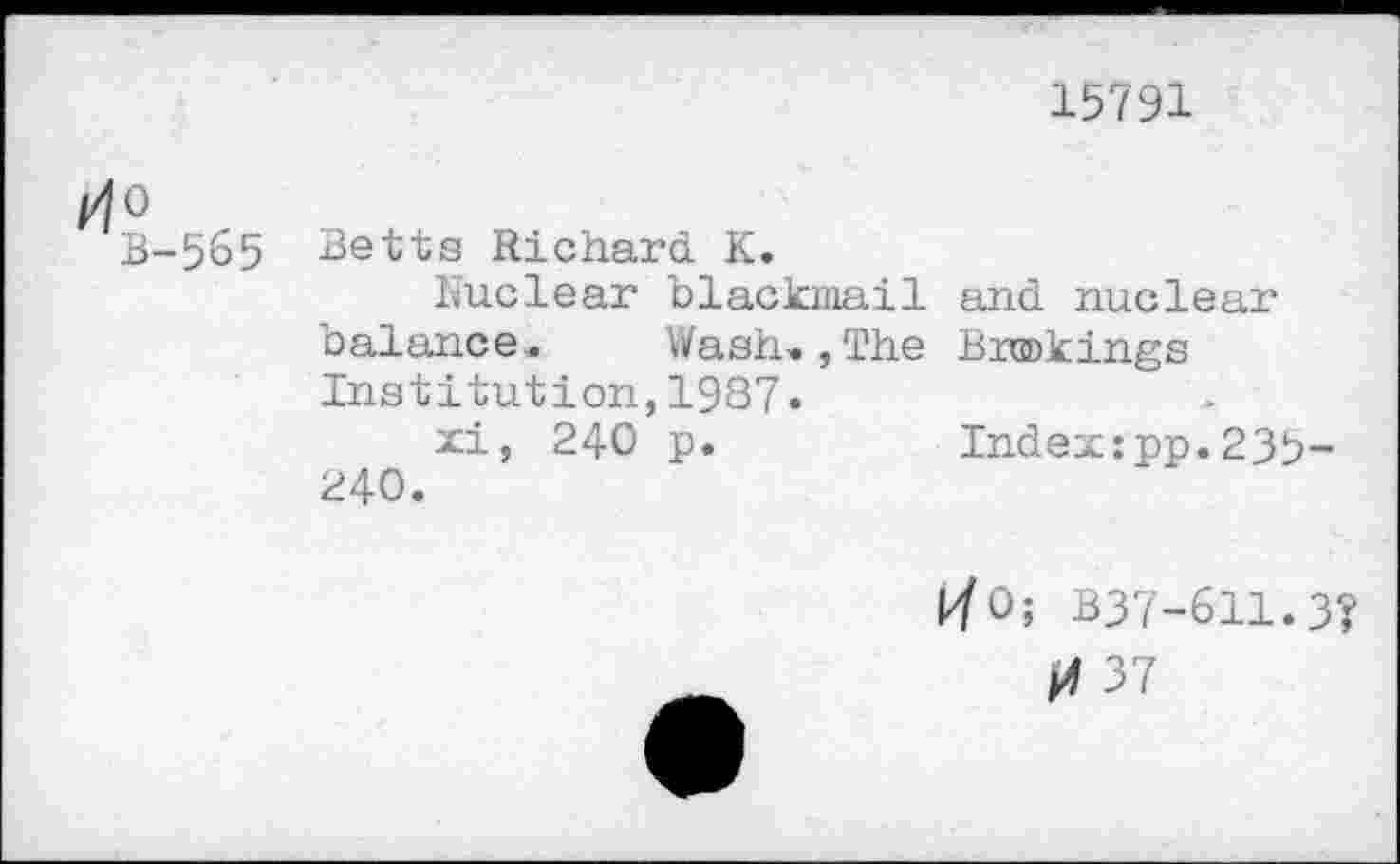 ﻿15791
tfO
B-565 Betts Richard K.
Nuclear blackmail and nuclear balance. Wash»,The Buckings Institution,1987.
xi, 240 p.	Index:pp.23b-
240.
kfO; B37-611.3?
37